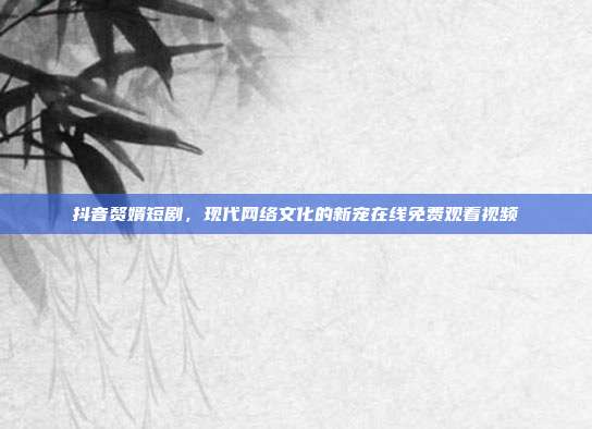 抖音赘婿短剧,现代网络文化的新宠在线免费观看视频