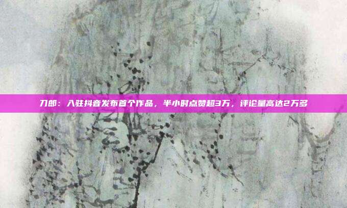 刀郎:入驻抖音发布首个作品,半小时点赞超3万,评论量高达2万多