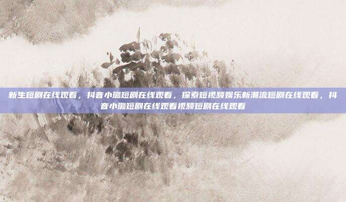 新生短剧在线观看,抖音小璐短剧在线观看,探索短视频娱乐新潮流短剧在线观看,抖音小璐短剧在线观看视频短剧在线观看