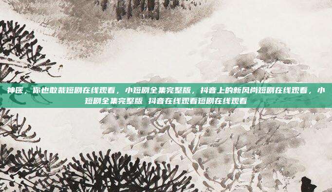 神医,你也敢裁短剧在线观看,小短剧全集完整版,抖音上的新风尚短剧在线观看,小短剧全集完整版 抖音在线观看短剧在线观看