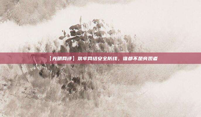 【光明网评】筑牢网络安全防线，谁都不是旁观者