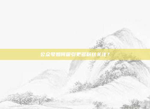 公众号如何吸引更多粉丝关注?