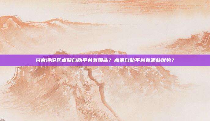 抖音评论区点赞自助平台有哪些？点赞自助平台有哪些优势？