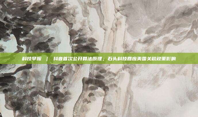 科技早报 | 抖音首次公开算法原理;石头科技回应美国关税政策影响