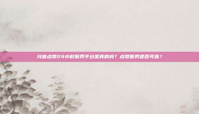 抖音点赞24小时服务平台是真的吗?点赞服务是否可靠?