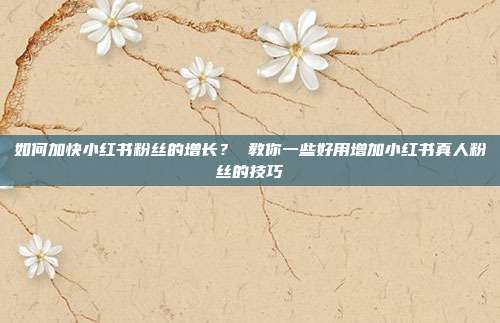 如何加快小红书粉丝的增长？ 教你一些好用增加小红书真人粉丝的技巧