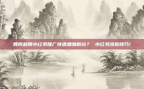 如何利用小红书推广快速增加粉丝? 小红书涨粉技巧!
