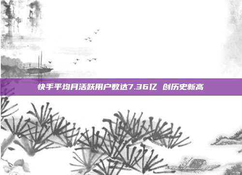 快手平均月活跃用户数达7.36亿 创历史新高