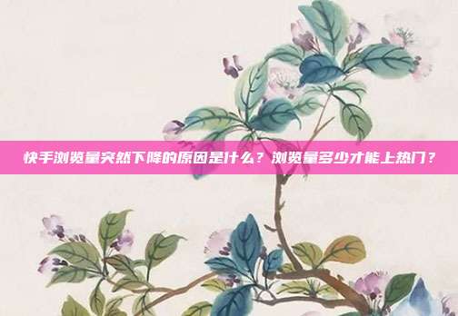 快手浏览量突然下降的原因是什么？浏览量多少才能上热门？