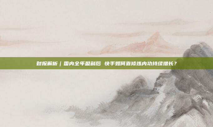 财报解析|国内全年盈利后 快手如何靠修炼内功持续增长?