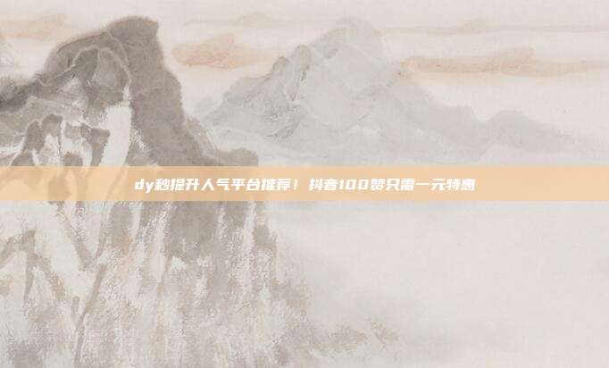 dy秒提升人气平台推荐！抖音100赞只需一元特惠