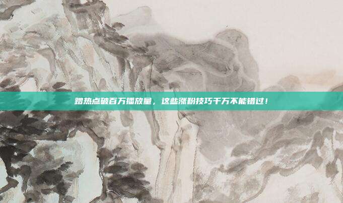 蹭热点破百万播放量，这些涨粉技巧千万不能错过！