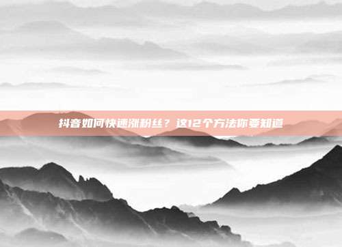 抖音如何快速涨粉丝?这12个方法你要知道