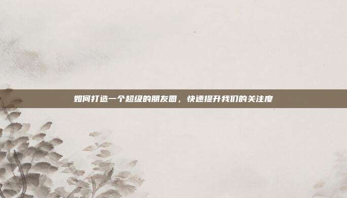 如何打造一个超级的朋友圈,快速提升我们的关注度