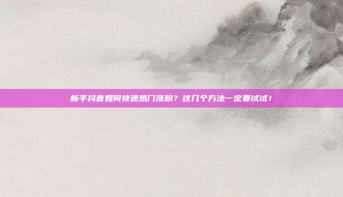 新手抖音如何快速热门涨粉?这几个方法一定要试试!