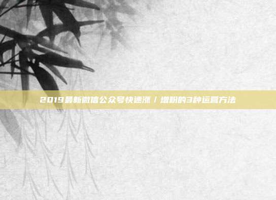 2019最新微信公众号快速涨/增粉的3种运营方法