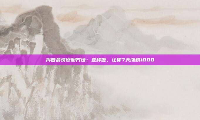 抖音最快涨粉方法：这样做，让你7天涨粉1000