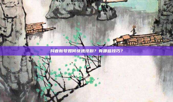 抖音新号如何快速涨粉?有哪些技巧?