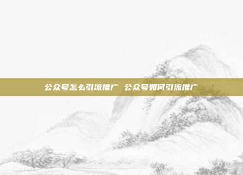 公众号怎么引流推广 公众号如何引流推广