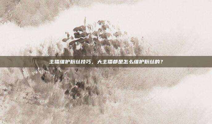 主播维护粉丝技巧,大主播都是怎么维护粉丝的?