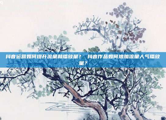 抖音运营如何提升流量和播放量? 抖音作品如何增加流量人气播放量?