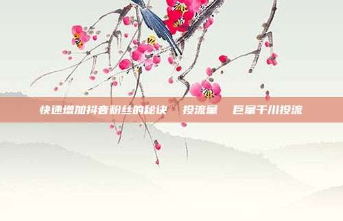 快速增加抖音粉丝的秘诀  投流量  巨量千川投流