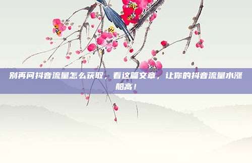 别再问抖音流量怎么获取,看这篇文章,让你的抖音流量水涨船高!