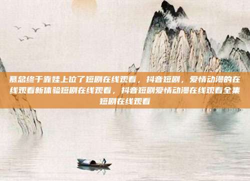 慕总终于靠娃上位了短剧在线观看,抖音短剧,爱情动漫的在线观看新体验短剧在线观看,抖音短剧爱情动漫在线观看全集短剧在线观看