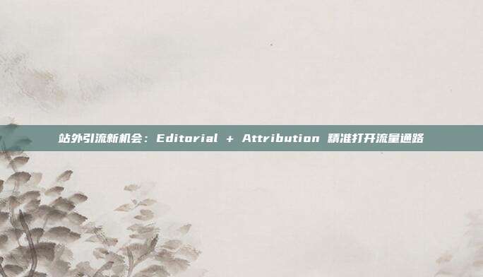 站外引流新机会:Editorial + Attribution 精准打开流量通路