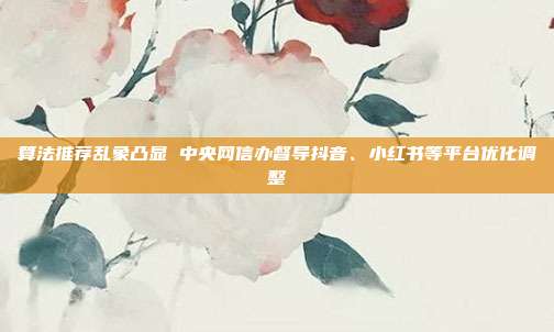 算法推荐乱象凸显 中央网信办督导抖音、小红书等平台优化调整