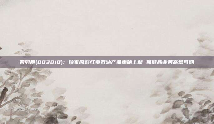 若羽臣(003010):独家原料红宝石油产品重磅上新 保健品业务高增可期