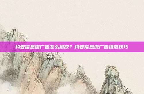 抖音信息流广告怎么投放?抖音信息流广告投放技巧