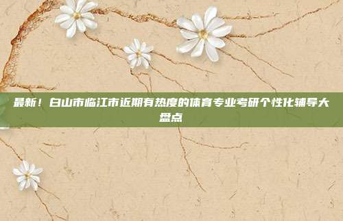 最新!白山市临江市近期有热度的体育专业考研个性化辅导大盘点