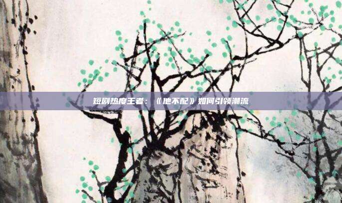 短剧热度王者：《他不配》如何引领潮流