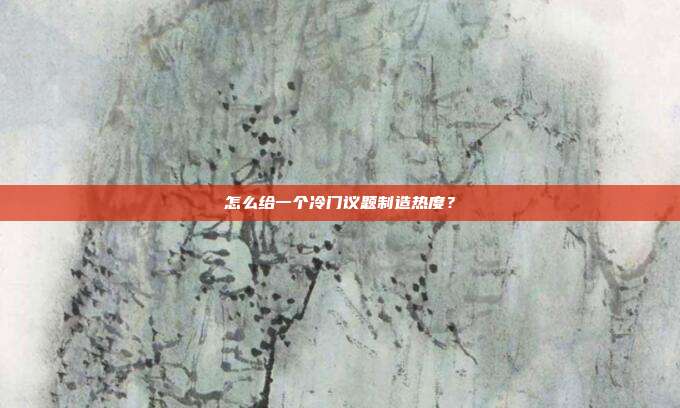 怎么给一个冷门议题制造热度？