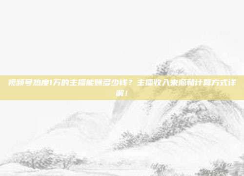 视频号热度1万的主播能赚多少钱?主播收入来源和计算方式详解!