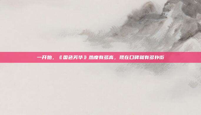 一开始,《国色芳华》热度有多高,现在口碑就有多扑街