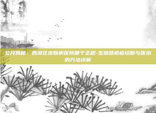 公开揭秘:西湖区皮肤病医院哪个正规-生殖器疱疹诊断与医治的方法详解