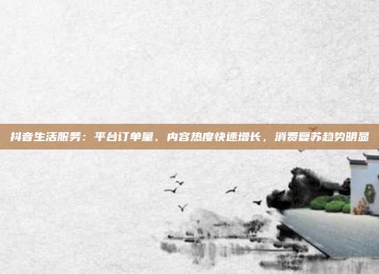 抖音生活服务:平台订单量、内容热度快速增长,消费复苏趋势明显