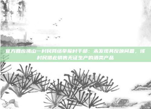 官方回应佛山一村民网络举报村干部:未发现其反映问题,该村民借此销售无证生产的酒类产品