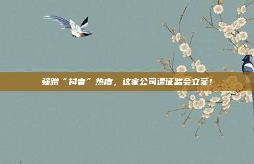 强蹭“抖音”热度,这家公司遭证监会立案!