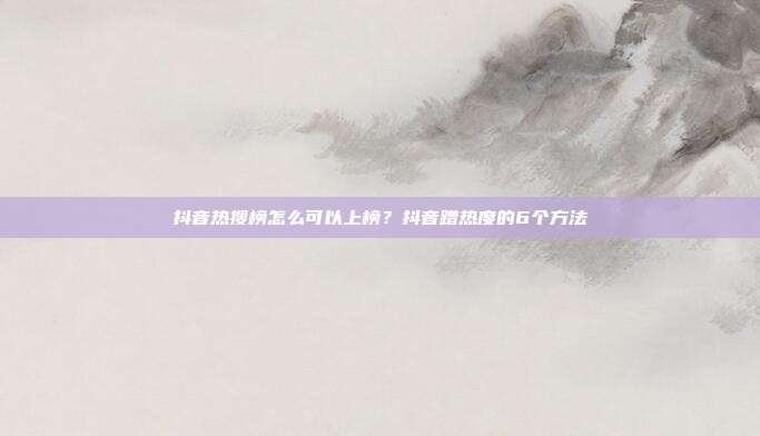 抖音热搜榜怎么可以上榜?抖音蹭热度的6个方法