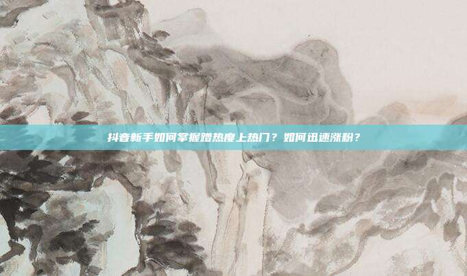 抖音新手如何掌握蹭热度上热门?如何迅速涨粉?