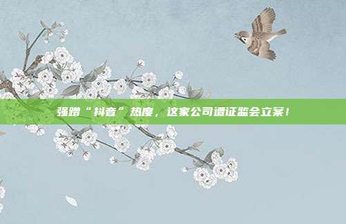 强蹭“抖音”热度,这家公司遭证监会立案!