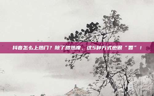 抖音怎么上热门？除了蹭热度，这5种方式也很“香”！