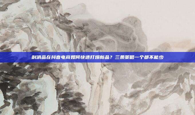 耐消品在抖音电商如何快速打爆新品?三条策略一个都不能少