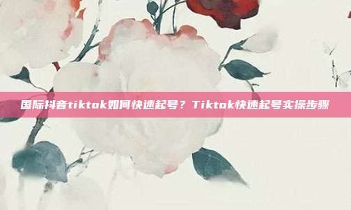 国际抖音tiktok如何快速起号？Tiktok快速起号实操步骤