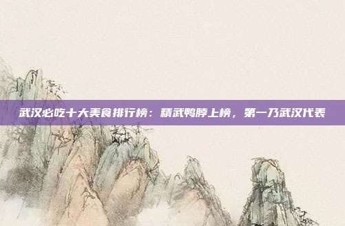 武汉必吃十大美食排行榜:精武鸭脖上榜,第一乃武汉代表