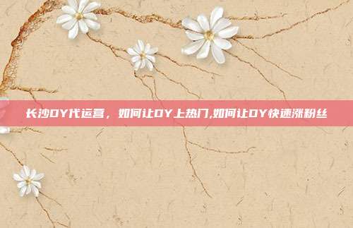 长沙DY代运营，如何让DY上热门,如何让DY快速涨粉丝