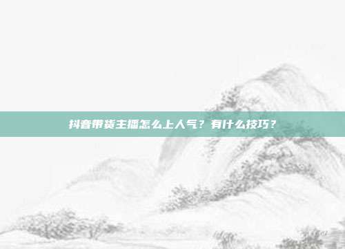 抖音带货主播怎么上人气?有什么技巧?